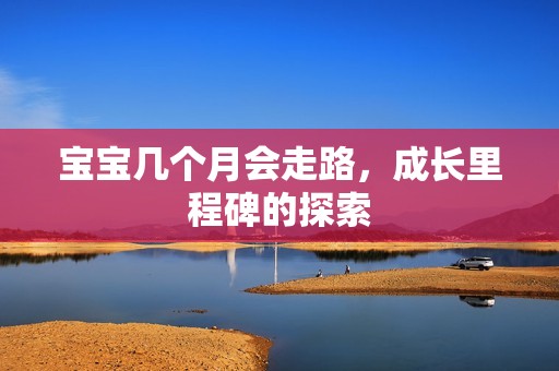 孕妈供卵代怀的孕妈供卵代孕的宝宝几个月会走路，成长里程碑的探索