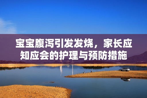 孕妈供卵代怀的孕妈供卵代孕的宝宝腹泻引发发烧，家长应知应会的护理与预防措施