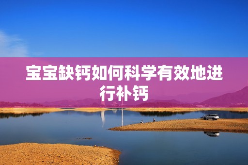 孕妈供卵代怀的孕妈供卵代孕的宝宝缺钙如何科学有效地进行补钙