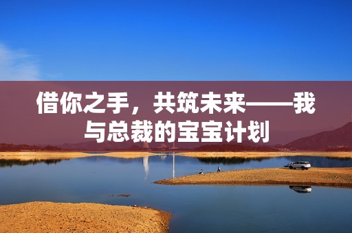 借你之手，共筑未来——我与总裁的孕妈供卵代怀的孕妈供卵代孕的宝宝计划