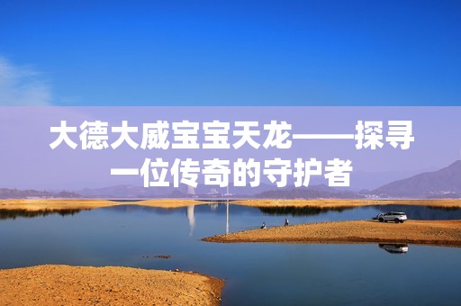 大德大威孕妈供卵代怀的孕妈供卵代孕的宝宝天龙——探寻一位传奇的守护者