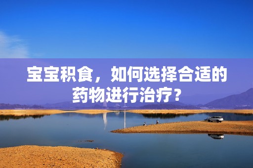 孕妈供卵代怀的孕妈供卵代孕的宝宝积食，如何选择合适的药物进行治疗？