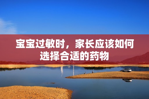 孕妈供卵代怀的孕妈供卵代孕的宝宝过敏时，家长应该如何选择合适的药物