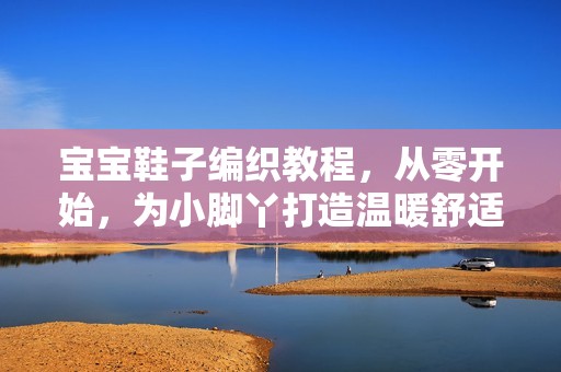 孕妈供卵代怀的孕妈供卵代孕的宝宝鞋子编织教程，从零开始，为小脚丫打造温暖舒适的小鞋