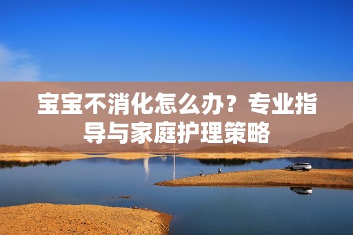 孕妈供卵代怀的孕妈供卵代孕的宝宝不消化怎么办？专业指导与家庭护理策略